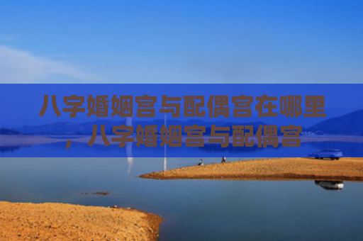 八字婚姻宫与配偶宫在哪里，八字婚姻宫与配偶宫