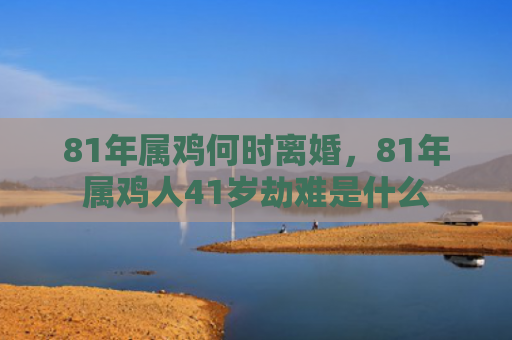 81年属鸡何时离婚，81年属鸡人41岁劫难是什么