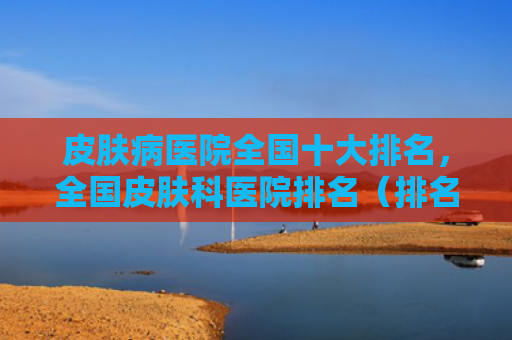 皮肤病医院全国十大排名，全国皮肤科医院排名（排名医院十大）