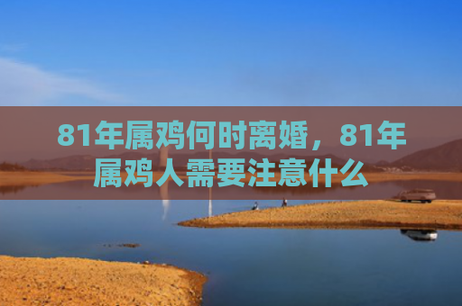 81年属鸡何时离婚，81年属鸡人需要注意什么