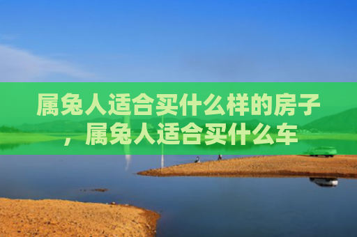 属兔人适合买什么样的房子，属兔人适合买什么车