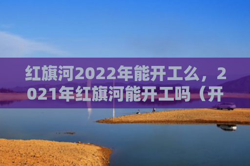 红旗河2022年能开工么，2021年红旗河能开工吗（开工红旗）