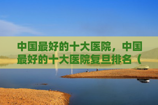 中国最好的十大医院，中国最好的十大医院复旦排名（最好的十大中国）