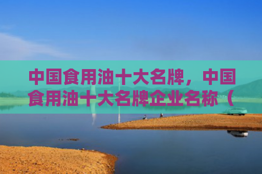 中国食用油十大名牌，中国食用油十大名牌企业名称（十大食用油中国）