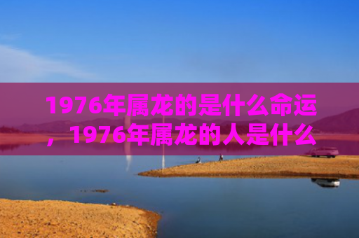 1976年属龙的是什么命运，1976年属龙的人是什么命