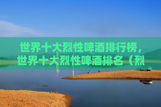 世界十大烈性啤酒排行榜，世界十大烈性啤酒排名（烈性世界十大啤酒）