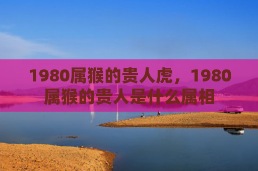 1980属猴的贵人虎，1980属猴的贵人是什么属相