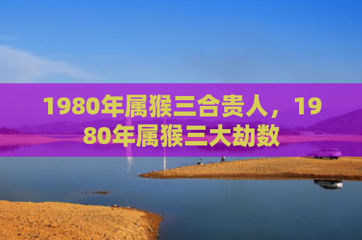1980年属猴三合贵人，1980年属猴三大劫数