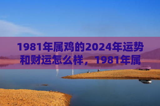 1981年属鸡的2024年运势和财运怎么样，1981年属鸡的人是什么命