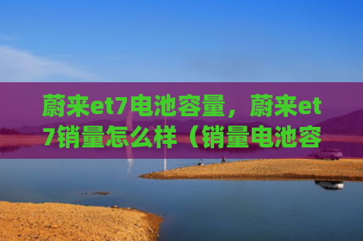 蔚来et7电池容量，蔚来et7销量怎么样（销量电池容量）[db:符号]