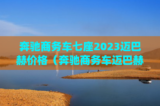 奔驰商务车七座2023迈巴赫价格（奔驰商务车迈巴赫）[db:符号]