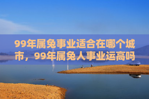 99年属兔事业适合在哪个城市，99年属兔人事业运高吗