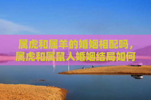 属虎和属羊的婚姻相配吗，属虎和属鼠人婚姻结局如何