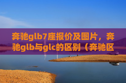 奔驰glb7座报价及图片，奔驰glb与glc的区别（奔驰区别报价）[db:符号]