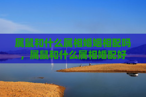 属鼠和什么属相婚姻相配吗，属鼠和什么属相婚配好