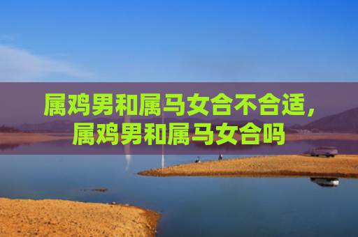 属鸡男和属马女合不合适，属鸡男和属马女合吗