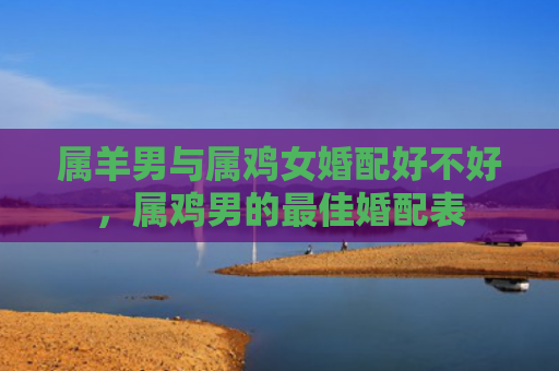 属羊男与属鸡女婚配好不好，属鸡男的最佳婚配表