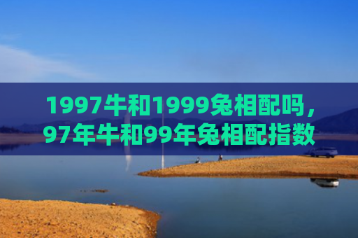 1997牛和1999兔相配吗，97年牛和99年兔相配指数