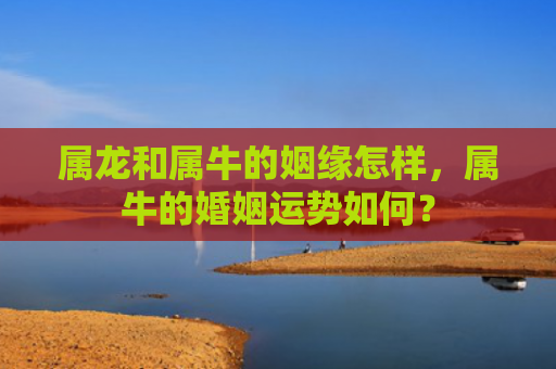 属龙和属牛的姻缘怎样，属牛的婚姻运势如何？
