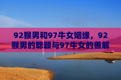 92猴男和97牛女姻缘，92猴男的聪颖与97牛女的善解人意