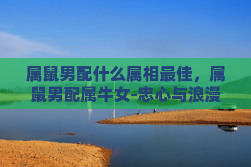 属鼠男配什么属相最佳，属鼠男配属牛女-忠心与浪漫的完美结合