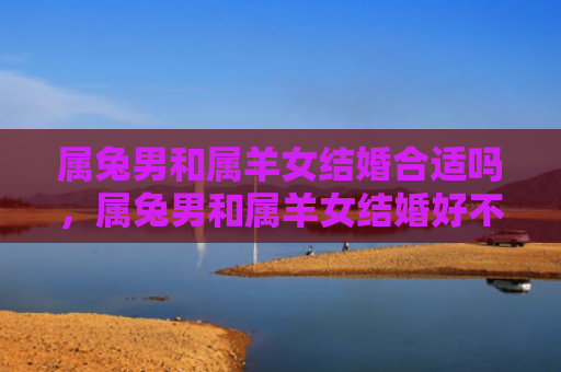属兔男和属羊女结婚合适吗，属兔男和属羊女结婚好不好