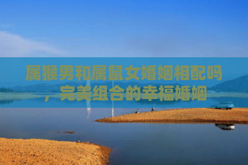 属猴男和属鼠女婚姻相配吗，完美组合的幸福婚姻