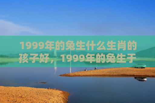 1999年的兔生什么生肖的孩子好，1999年的兔生于几月好
