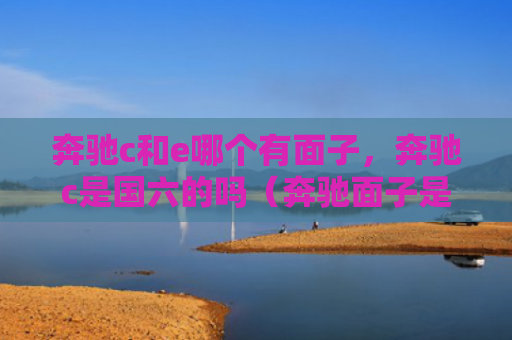 奔驰c和e哪个有面子，奔驰c是国六的吗（奔驰面子是国六）