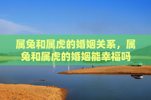 属兔和属虎的婚姻关系，属兔和属虎的婚姻能幸福吗