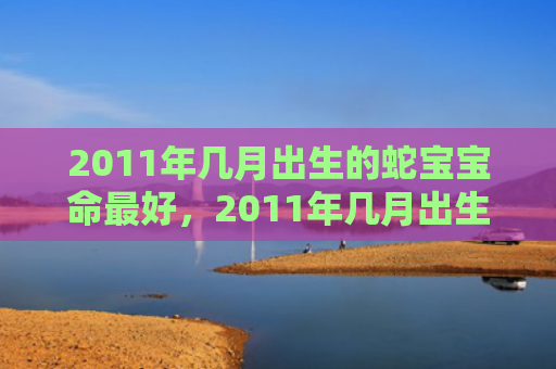 2011年几月出生的蛇宝宝命最好，2011年几月出生的兔宝宝命好