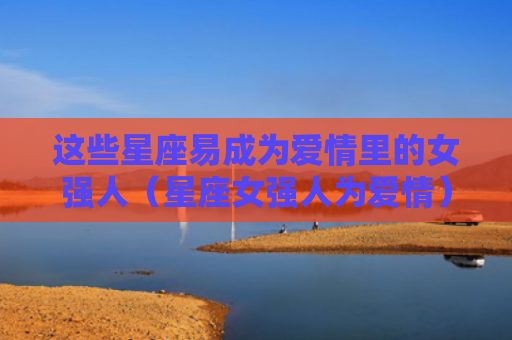 这些星座易成为爱情里的女强人（星座女强人为爱情）