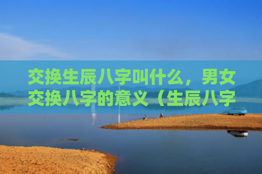 交换生辰八字叫什么，男女交换八字的意义（生辰八字八字的意义交换）