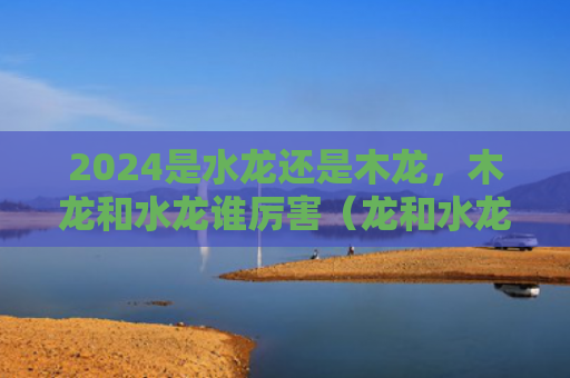 2024是水龙还是木龙，木龙和水龙谁厉害（龙和水龙厉害）