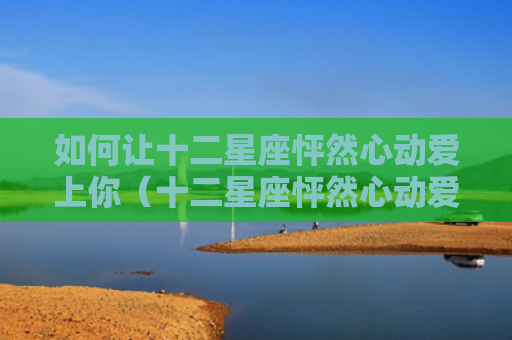 如何让十二星座怦然心动爱上你（十二星座怦然心动爱上你）