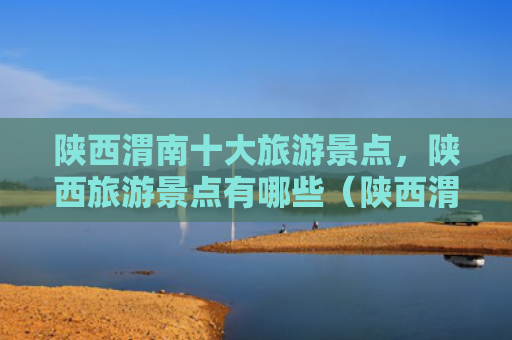 陕西渭南十大旅游景点，陕西旅游景点有哪些（陕西渭南旅游景点）