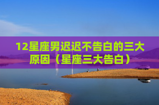 12星座男迟迟不告白的三大原因（星座三大告白）