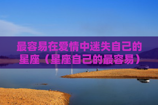 最容易在爱情中迷失自己的星座（星座自己的最容易）