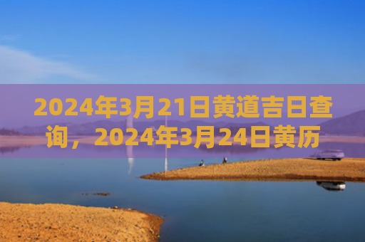 2024年3月21日黄道吉日查询，2024年3月24日黄历查询