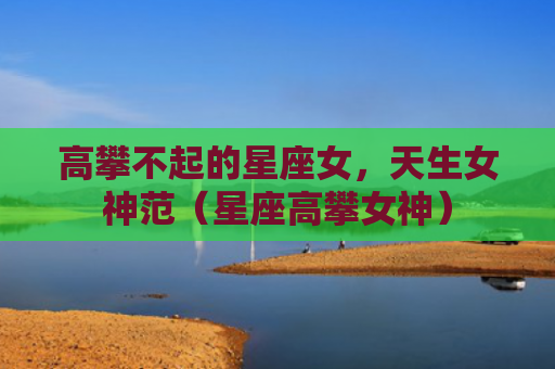 高攀不起的星座女，天生女神范（星座高攀女神）