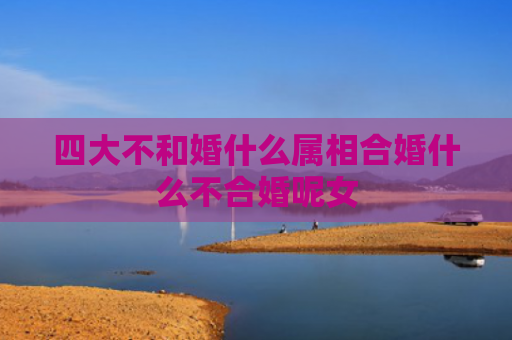 四大不和婚什么属相合婚什么不合婚呢女