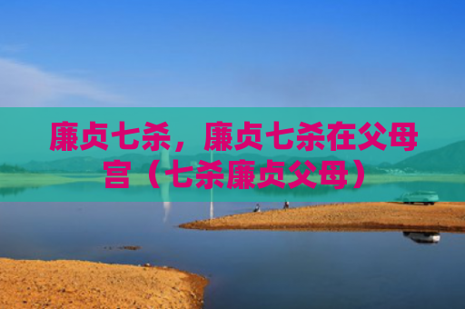 廉贞七杀，廉贞七杀在父母宫（七杀廉贞父母）