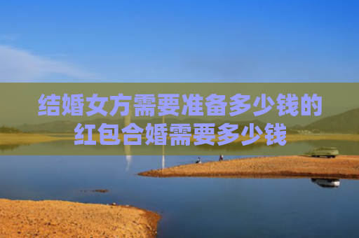 结婚女方需要准备多少钱的红包合婚需要多少钱