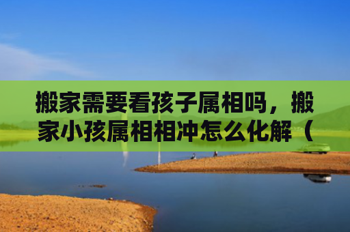 搬家需要看孩子属相吗，搬家小孩属相相冲怎么化解（属相属相相冲化解）