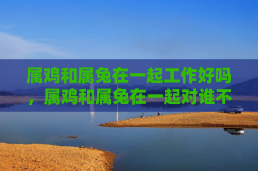 属鸡和属兔在一起工作好吗，属鸡和属兔在一起对谁不利
