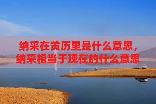 纳采在黄历里是什么意思，纳采相当于现在的什么意思（纳采黄历是什么意思）