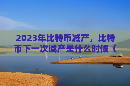 2023年比特币减产，比特币下一次减产是什么时候（减产比特是什么）