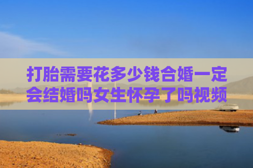 打胎需要花多少钱合婚一定会结婚吗女生怀孕了吗视频