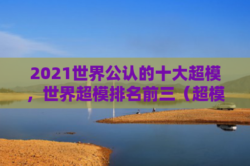 2021世界公认的十大超模，世界超模排名前三（超模十大世界）