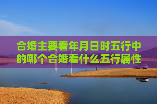 合婚主要看年月日时五行中的哪个合婚看什么五行属性的好呢女性